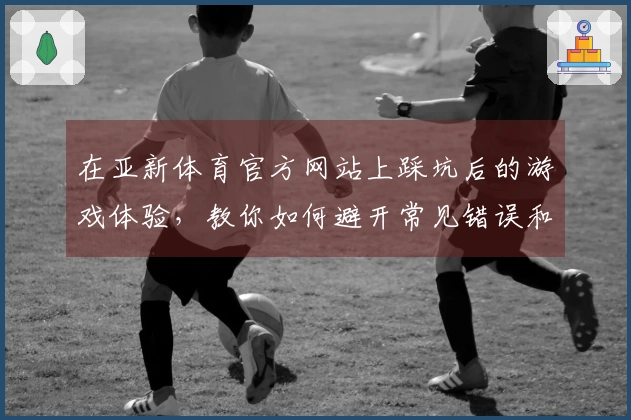 在亚新体育官方网站上踩坑后的游戏体验，教你如何避开常见错误和提升玩法乐趣