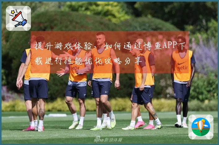 提升游戏体验，如何通过博鱼APP下载进行性能优化攻略分享