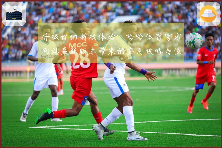 升级你的游戏体验：哈哈体育官方网站最新版本带来的实用攻略与技巧分享