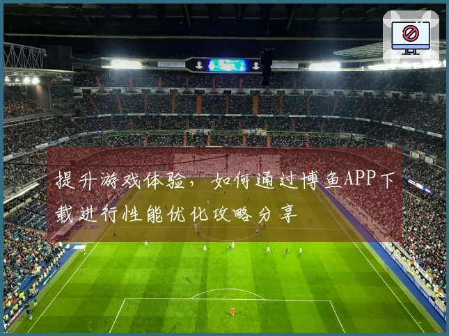 提升游戏体验，如何通过博鱼APP下载进行性能优化攻略分享
